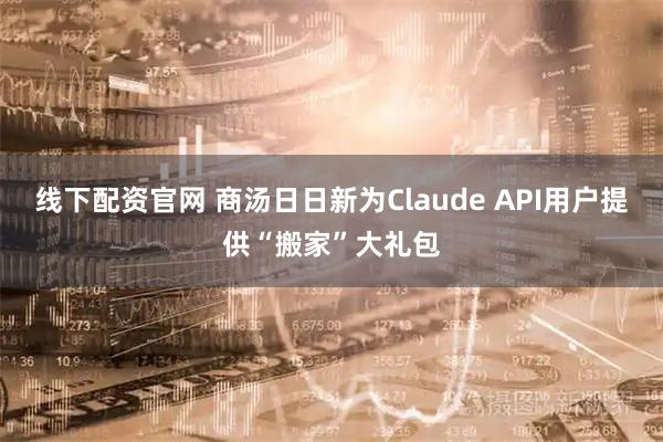 线下配资官网 商汤日日新为Claude API用户提供“搬家”大礼包