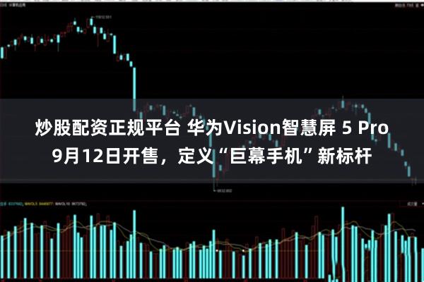 炒股配资正规平台 华为Vision智慧屏 5 Pro9月12日开售，定义“巨幕手机”新标杆
