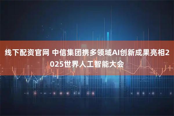 线下配资官网 中信集团携多领域AI创新成果亮相2025世界人工智能大会