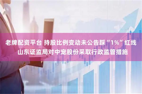 老牌配资平台 持股比例变动未公告踩“1%”红线  山东证监局对中宠股份采取行政监管措施