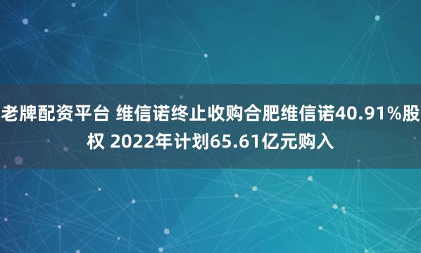老牌配资平台 维信诺终止收购合肥维信诺40.91%股权 2022年计划65.61亿元购入