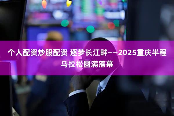 个人配资炒股配资 逐梦长江畔——2025重庆半程马拉松圆满落幕