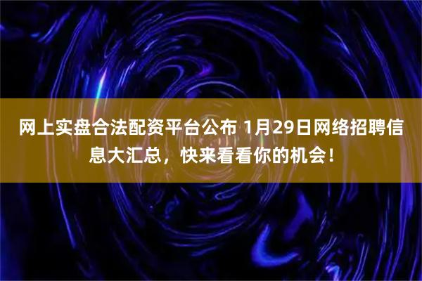网上实盘合法配资平台公布 1月29日网络招聘信息大汇总，快来看看你的机会！