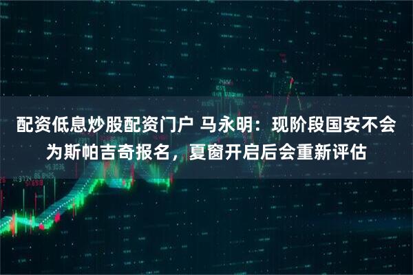 配资低息炒股配资门户 马永明：现阶段国安不会为斯帕吉奇报名，夏窗开启后会重新评估