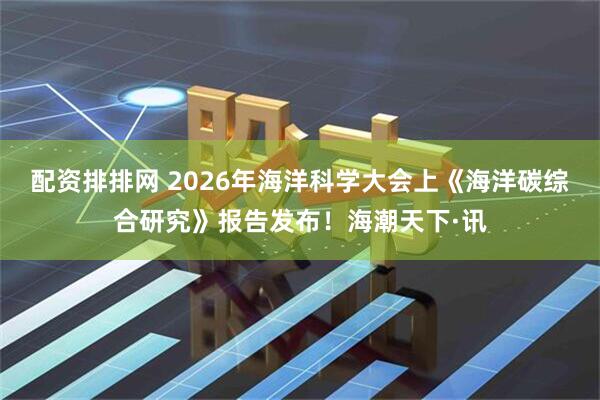 配资排排网 2026年海洋科学大会上《海洋碳综合研究》报告发布！海潮天下·讯