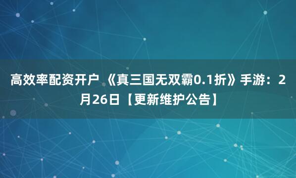 高效率配资开户 《真三国无双霸0.1折》手游：2月26日【更新维护公告】