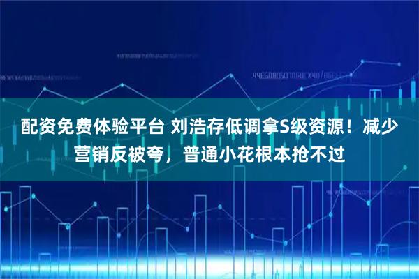 配资免费体验平台 刘浩存低调拿S级资源！减少营销反被夸，普通小花根本抢不过