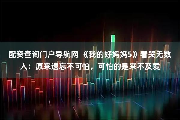 配资查询门户导航网 《我的好妈妈5》看哭无数人：原来遗忘不可怕，可怕的是来不及爱