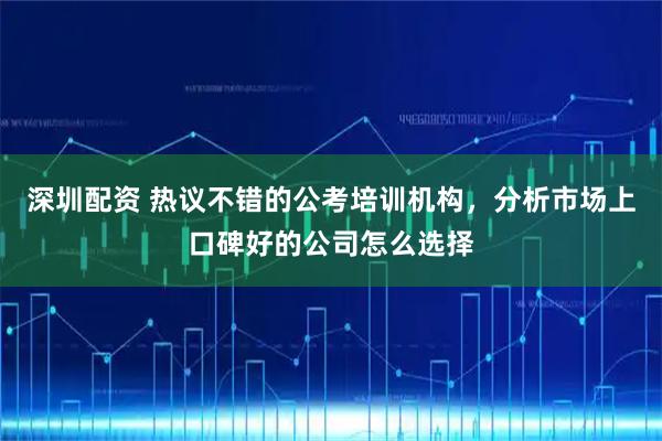 深圳配资 热议不错的公考培训机构，分析市场上口碑好的公司怎么选择