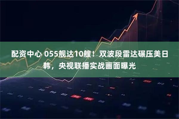 配资中心 055舰达10艘！双波段雷达碾压美日韩，央视联播实战画面曝光