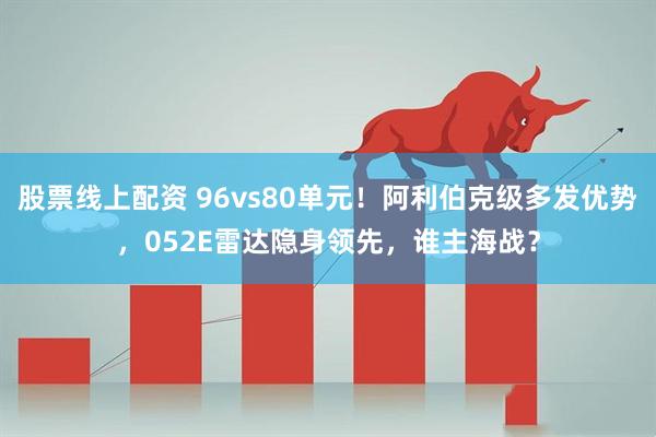 股票线上配资 96vs80单元！阿利伯克级多发优势，052E雷达隐身领先，谁主海战？